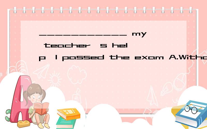 ___________ my teacher's help,I passed the exam A.Without B.