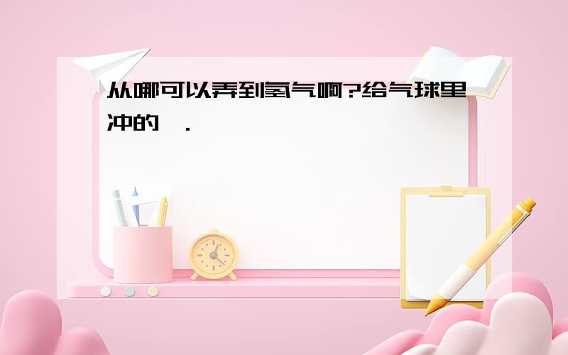 从哪可以弄到氢气啊?给气球里冲的,.