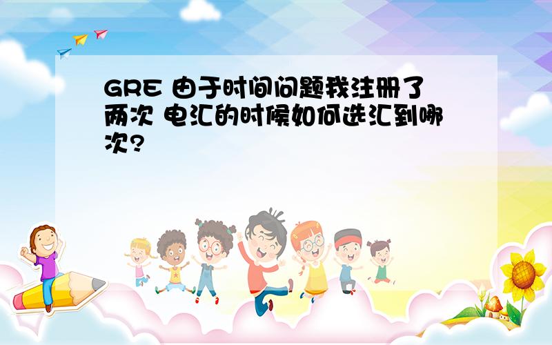 GRE 由于时间问题我注册了两次 电汇的时候如何选汇到哪次?