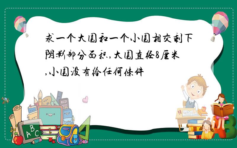 求一个大圆和一个小圆相交剩下阴影部分面积,大圆直径8厘米,小圆没有给任何条件