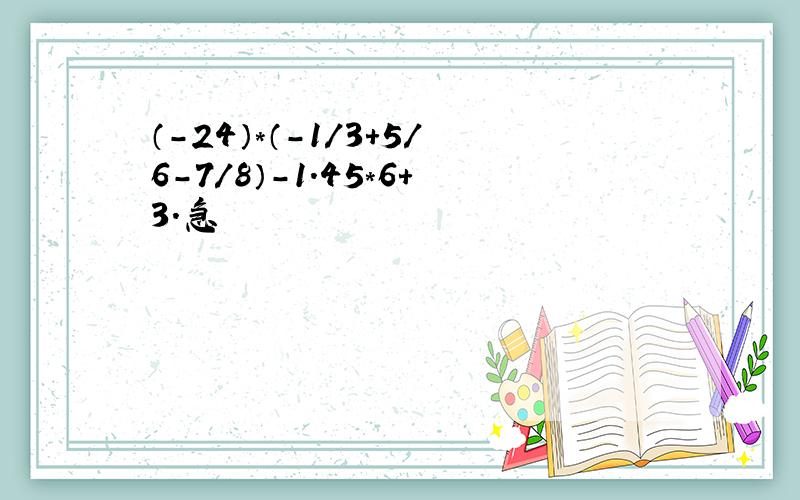 （-24）*（-1/3+5/6-7/8）-1.45*6+3.急