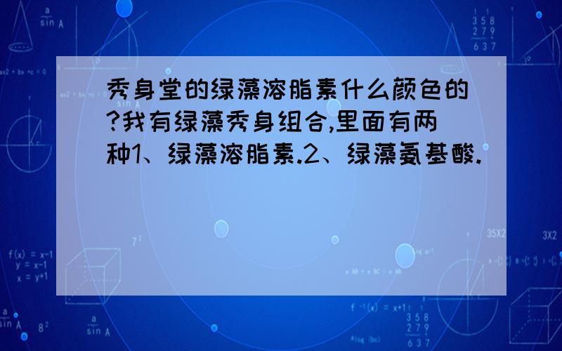 秀身堂的绿藻溶脂素什么颜色的?我有绿藻秀身组合,里面有两种1、绿藻溶脂素.2、绿藻氨基酸.