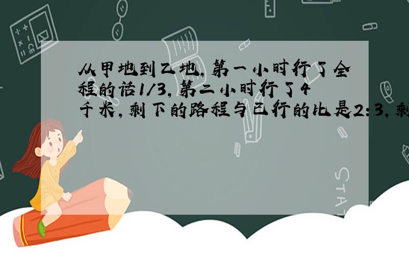 从甲地到乙地,第一小时行了全程的话1/3,第二小时行了4千米,剩下的路程与已行的比是2：3,剩下多少千米?