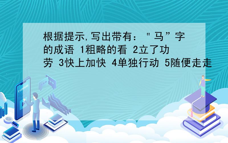 根据提示,写出带有：＂马”字的成语 1粗略的看 2立了功劳 3快上加快 4单独行动 5随便走走