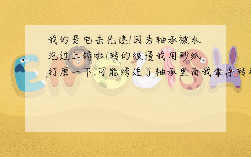 我的是电击光速!因为轴承被水泡过上锈啦!转的很慢我用砂纸打磨一下,可能绣进了轴承里面我拿手转那个轴承有时后感觉卡卡的!不