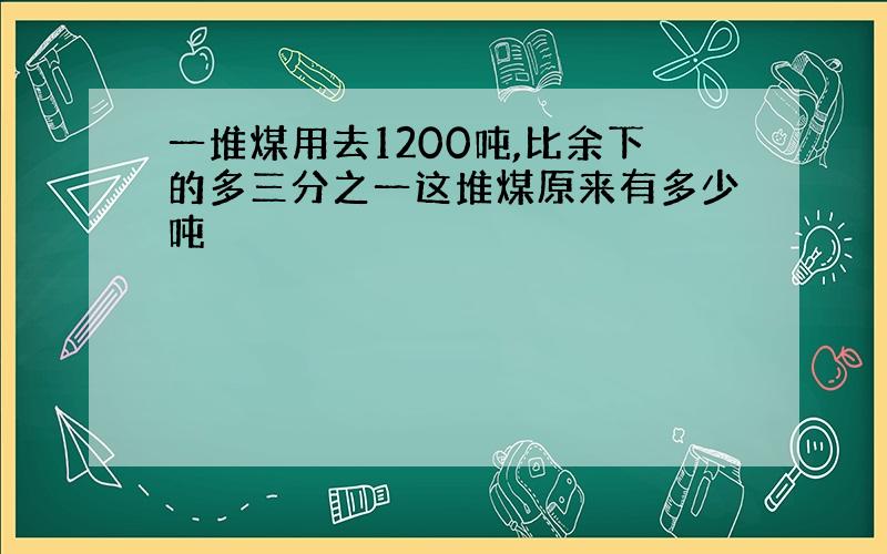 一堆煤用去1200吨,比余下的多三分之一这堆煤原来有多少吨