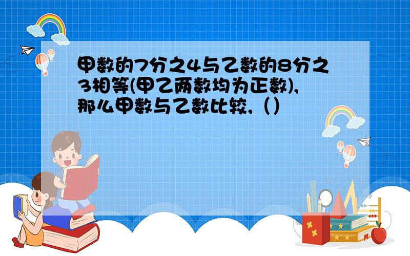 甲数的7分之4与乙数的8分之3相等(甲乙两数均为正数),那么甲数与乙数比较,（）