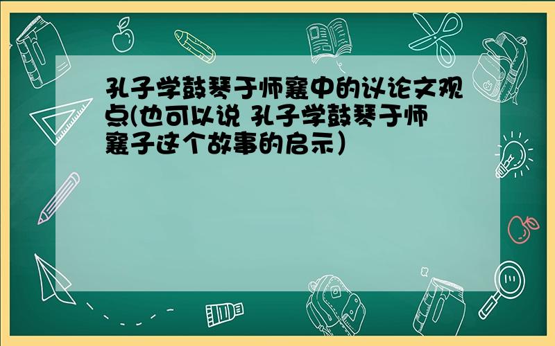 孔子学鼓琴于师襄中的议论文观点(也可以说 孔子学鼓琴于师襄子这个故事的启示）