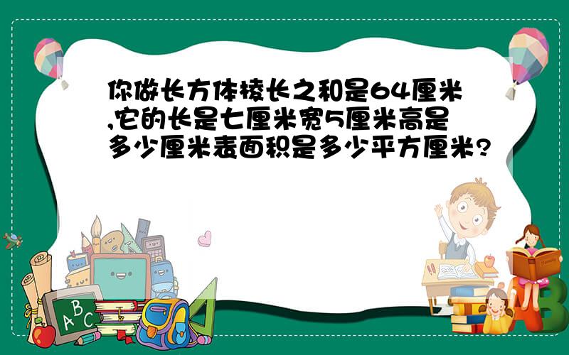 你做长方体棱长之和是64厘米,它的长是七厘米宽5厘米高是多少厘米表面积是多少平方厘米?