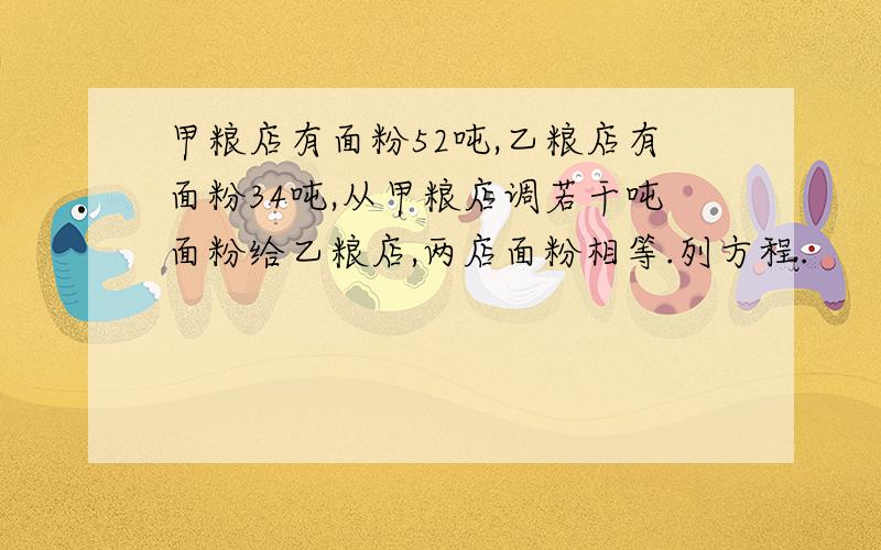 甲粮店有面粉52吨,乙粮店有面粉34吨,从甲粮店调若干吨面粉给乙粮店,两店面粉相等.列方程.