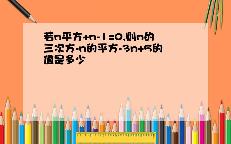 若n平方+n-1=0,则n的三次方-n的平方-3n+5的值是多少