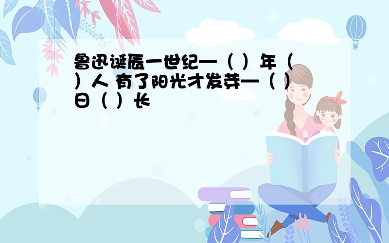 鲁迅诞辰一世纪—（ ）年（ ）人 有了阳光才发芽—（ ）日（ ）长