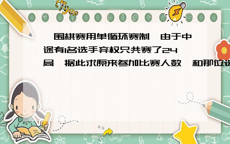 一围棋赛用单循环赛制,由于中途有1名选手弃权只共赛了24局,据此求原来参加比赛人数,和那位选手弃权的局数.