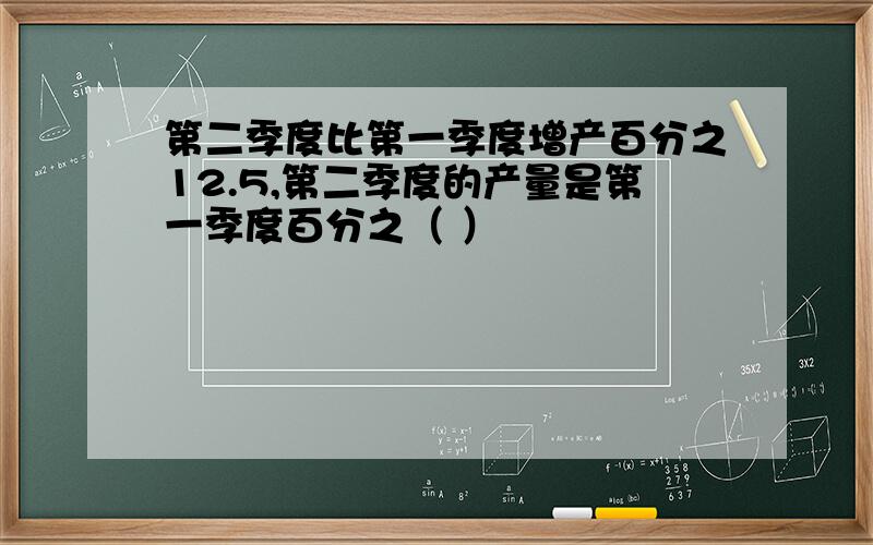 第二季度比第一季度增产百分之12.5,第二季度的产量是第一季度百分之（ ）