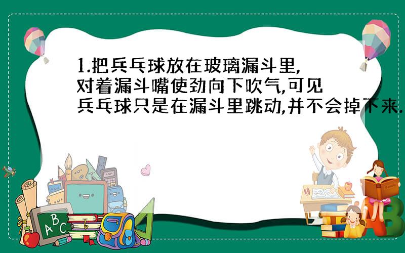 1.把兵乓球放在玻璃漏斗里,对着漏斗嘴使劲向下吹气,可见兵乓球只是在漏斗里跳动,并不会掉下来.