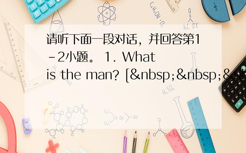 请听下面一段对话，并回答第1-2小题。 1. What is the man? [   &