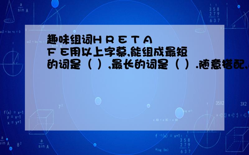 趣味组词H R E T A F E用以上字幕,能组成最短的词是（ ）,最长的词是（ ）.随意搭配,还能写出（ ）,（ ）