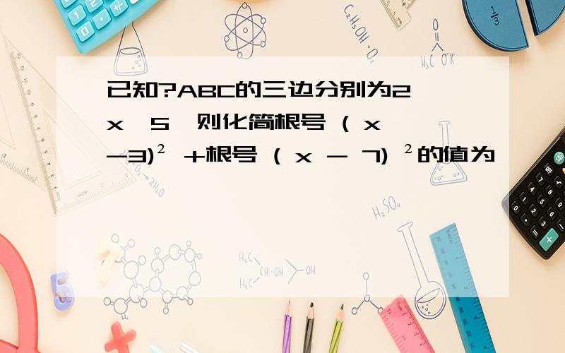 已知?ABC的三边分别为2、x、5,则化简根号 ( x -3)² +根号 ( x - 7) ²的值为