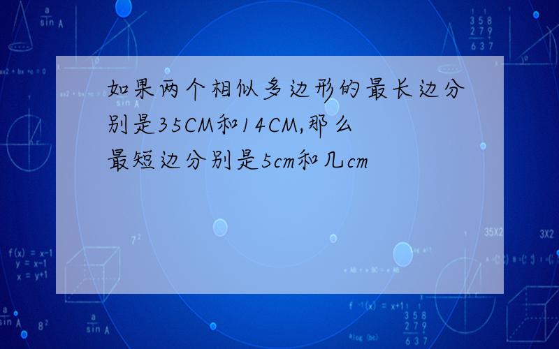 如果两个相似多边形的最长边分别是35CM和14CM,那么最短边分别是5cm和几cm