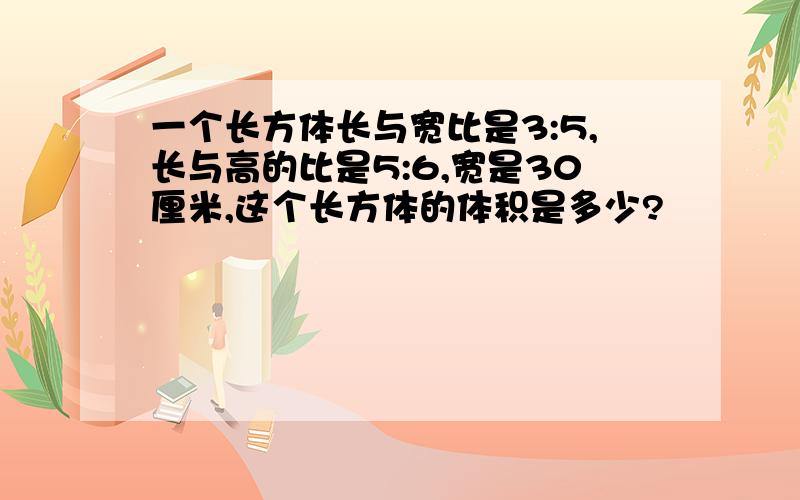 一个长方体长与宽比是3:5,长与高的比是5:6,宽是30厘米,这个长方体的体积是多少?