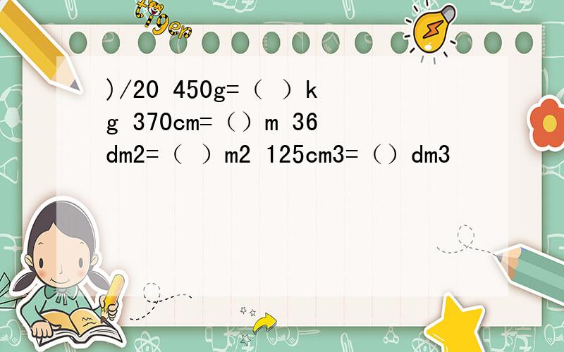 )/20 450g=（ ）kg 370cm=（）m 36dm2=（ ）m2 125cm3=（）dm3