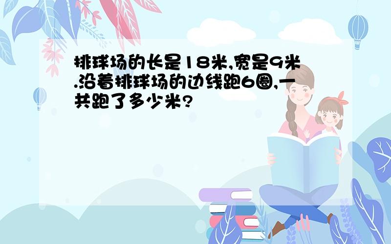 排球场的长是18米,宽是9米.沿着排球场的边线跑6圈,一共跑了多少米?