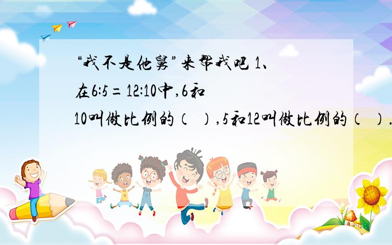 “我不是他舅”来帮我吧 1、在6:5=12:10中,6和10叫做比例的（ ）,5和12叫做比例的（ ）.