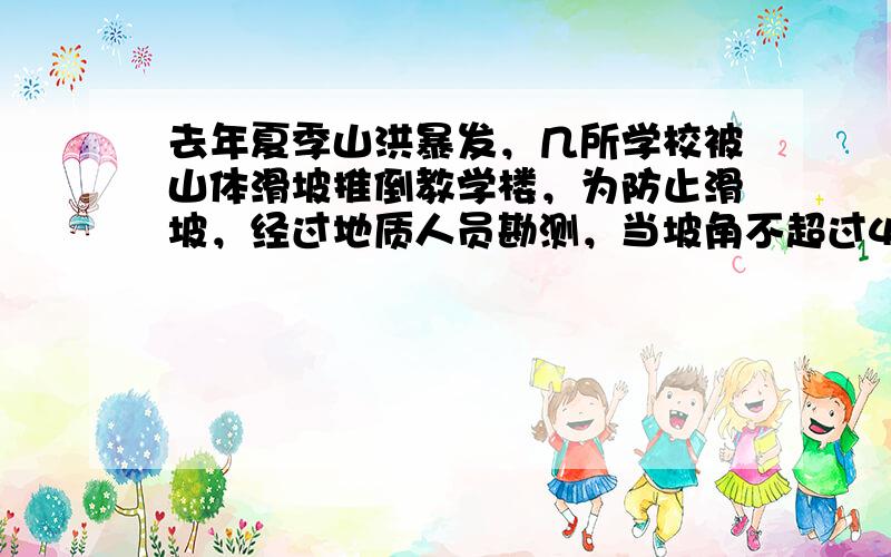 去年夏季山洪暴发，几所学校被山体滑坡推倒教学楼，为防止滑坡，经过地质人员勘测，当坡角不超过45°时，可以确保山体不滑坡．