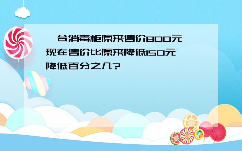 一台消毒柜原来售价800元,现在售价比原来降低150元,降低百分之几?