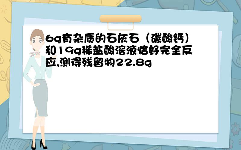 6g有杂质的石灰石（碳酸钙）和19g稀盐酸溶液恰好完全反应,测得残留物22.8g