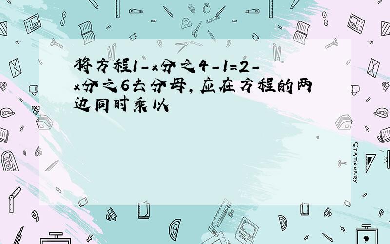 将方程1-x分之4-1=2-x分之6去分母,应在方程的两边同时乘以