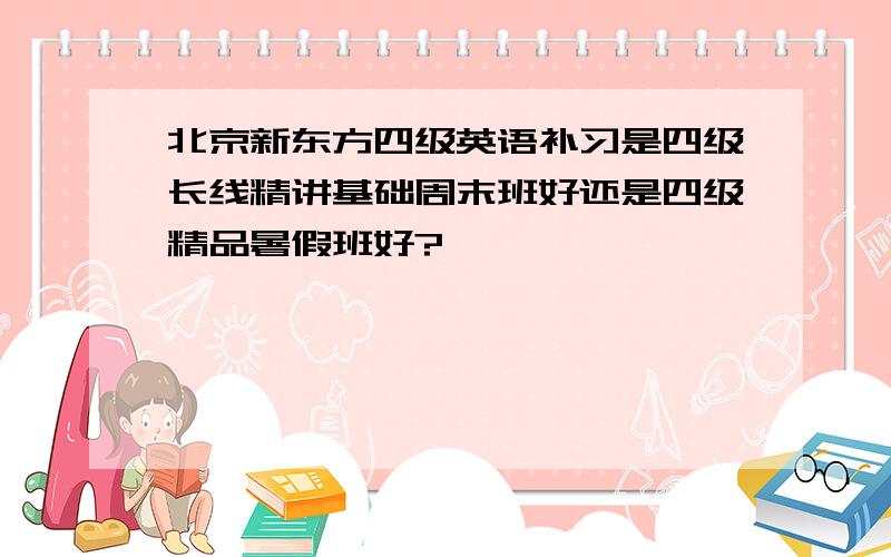 北京新东方四级英语补习是四级长线精讲基础周末班好还是四级精品暑假班好?