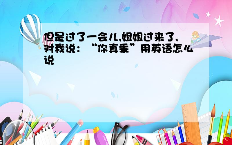 但是过了一会儿,姐姐过来了,对我说：“你真乖”用英语怎么说