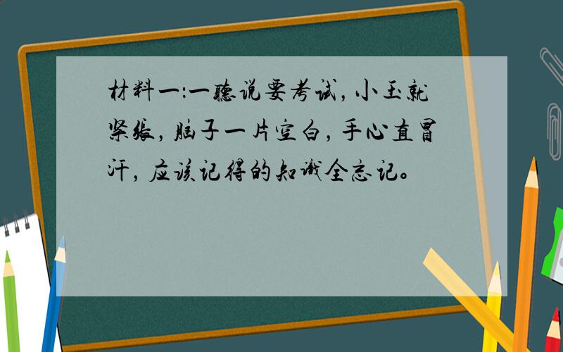 材料一：一听说要考试，小玉就紧张，脑子一片空白，手心直冒汗，应该记得的知识全忘记。