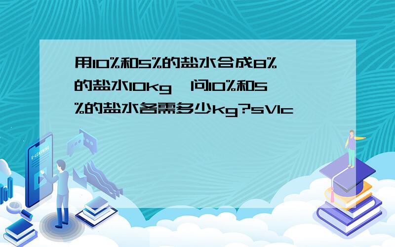 用10%和5%的盐水合成8%的盐水10kg,问10%和5%的盐水各需多少kg?sVIc