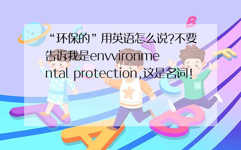 “环保的”用英语怎么说?不要告诉我是envvironmental protection,这是名词!