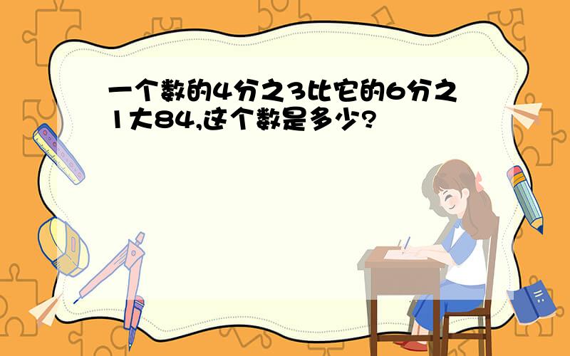 一个数的4分之3比它的6分之1大84,这个数是多少?