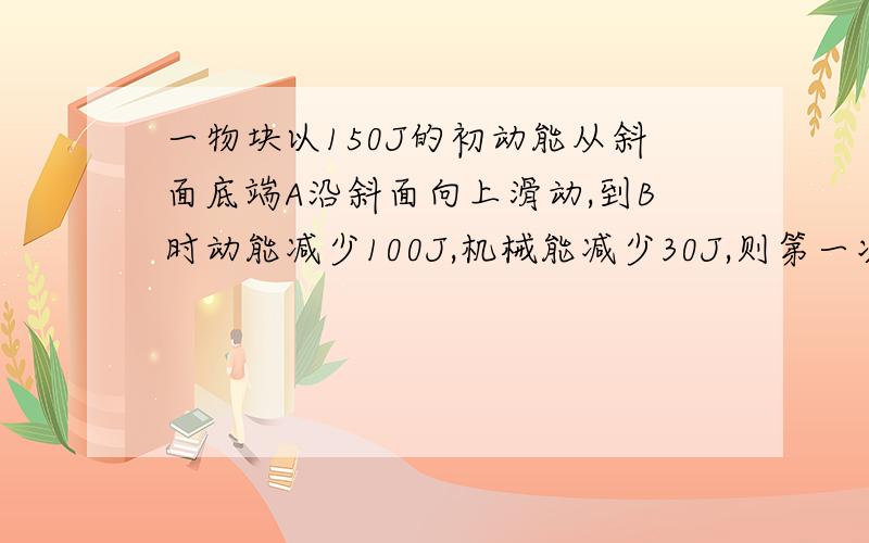 一物块以150J的初动能从斜面底端A沿斜面向上滑动,到B时动能减少100J,机械能减少30J,则第一次到达最高点时的势能