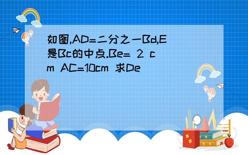 如图,AD=二分之一Bd,E是Bc的中点.Be= 2 cm AC=10cm 求De