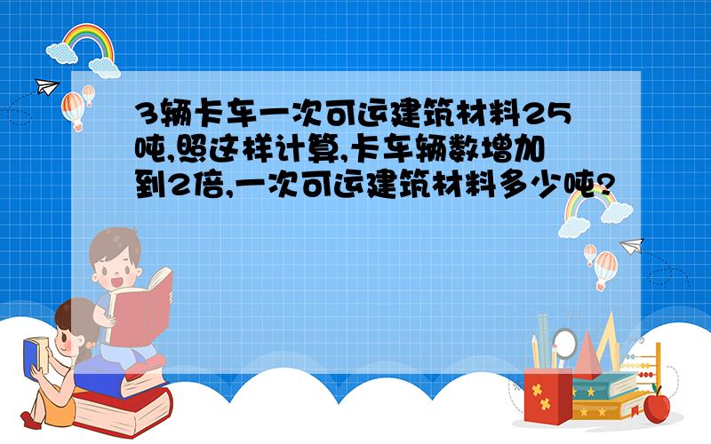 3辆卡车一次可运建筑材料25吨,照这样计算,卡车辆数增加到2倍,一次可运建筑材料多少吨?