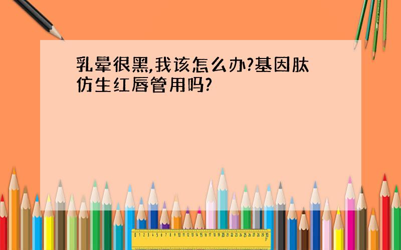 乳晕很黑,我该怎么办?基因肽仿生红唇管用吗?