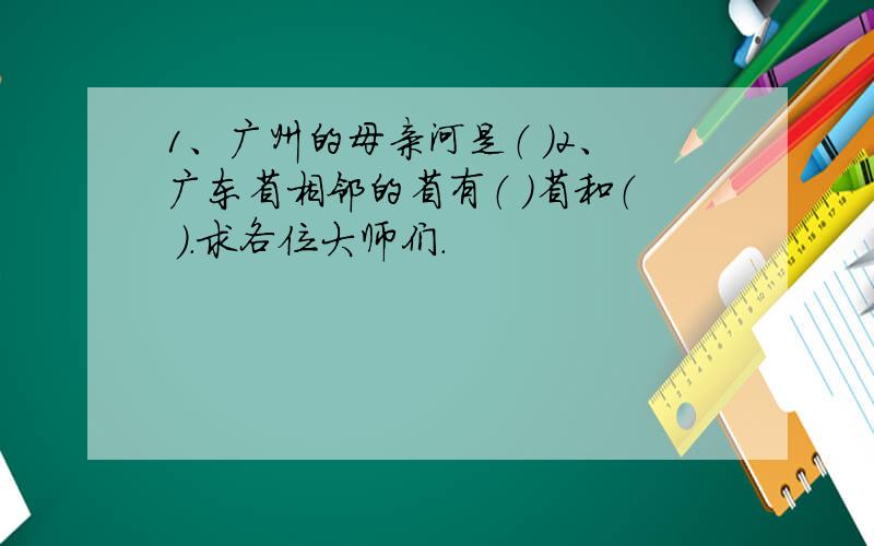 1、广州的母亲河是（ ）2、广东省相邻的省有（ ）省和（ ）.求各位大师们.