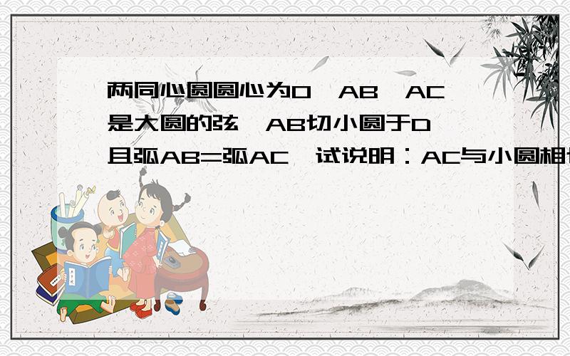 两同心圆圆心为O,AB、AC是大圆的弦,AB切小圆于D,且弧AB=弧AC,试说明：AC与小圆相切