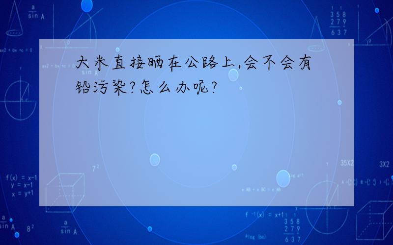 大米直接晒在公路上,会不会有铅污染?怎么办呢?