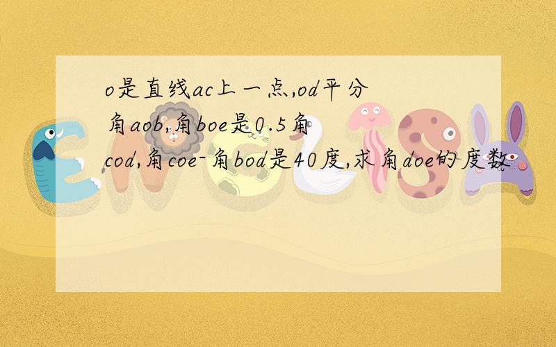 o是直线ac上一点,od平分角aob,角boe是0.5角cod,角coe-角bod是40度,求角doe的度数