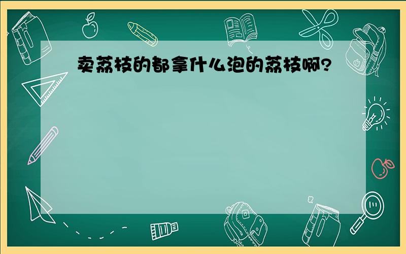 卖荔枝的都拿什么泡的荔枝啊?