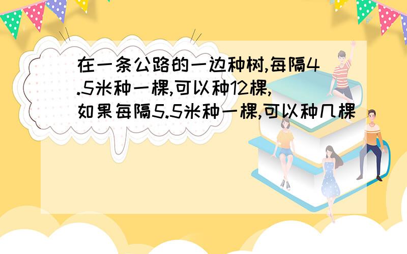 在一条公路的一边种树,每隔4.5米种一棵,可以种12棵,如果每隔5.5米种一棵,可以种几棵