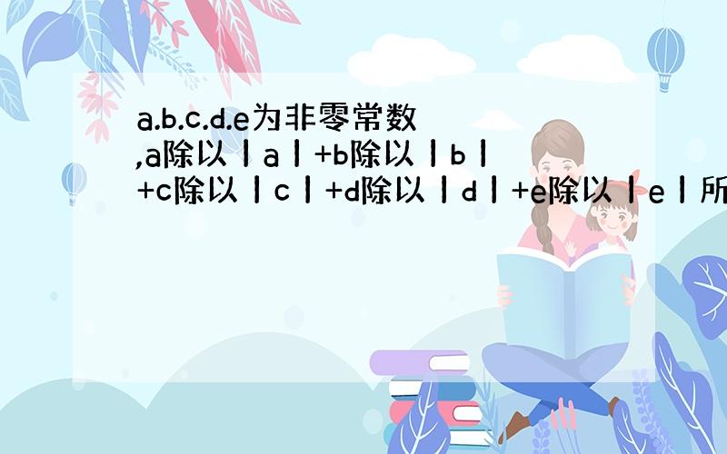 a.b.c.d.e为非零常数,a除以丨a丨+b除以丨b丨+c除以丨c丨+d除以丨d丨+e除以丨e丨所有的值