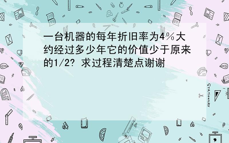 一台机器的每年折旧率为4％大约经过多少年它的价值少于原来的1/2? 求过程清楚点谢谢