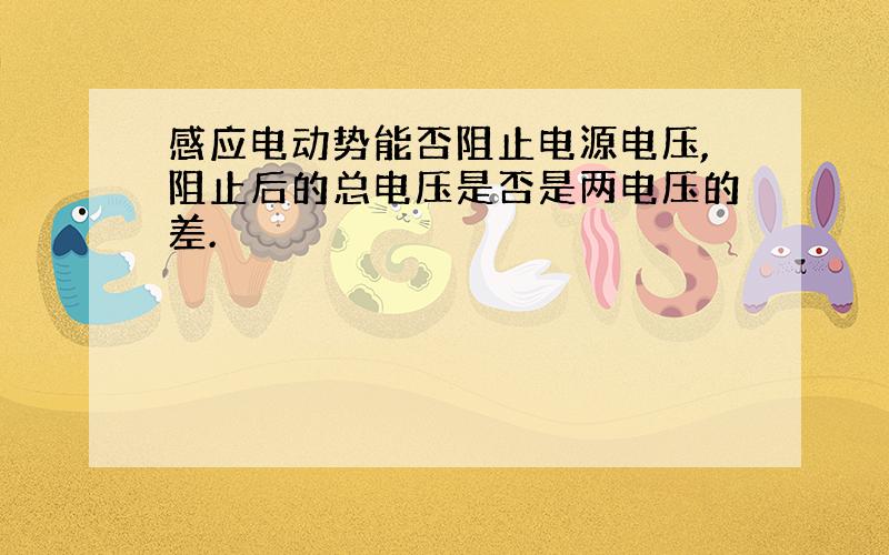 感应电动势能否阻止电源电压,阻止后的总电压是否是两电压的差.